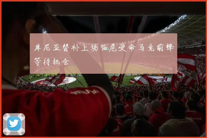 库尼亚替补上场临危受命马竞前锋等待机会